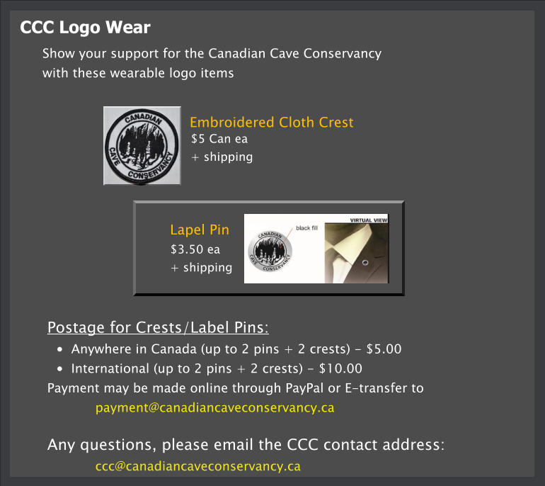 CCC Logo Wear Lapel Pin  $3.50 ea  + shipping Show your support for the Canadian Cave Conservancy  with these wearable logo items Embroidered Cloth Crest $5 Can ea  + shipping  Postage for Crests/Label Pins: •	Anywhere in Canada (up to 2 pins + 2 crests) - $5.00 •	International (up to 2 pins + 2 crests) - $10.00 Payment may be made online through PayPal or E-transfer to  payment@canadiancaveconservancy.ca   Any questions, please email the CCC contact address: ccc@canadiancaveconservancy.ca