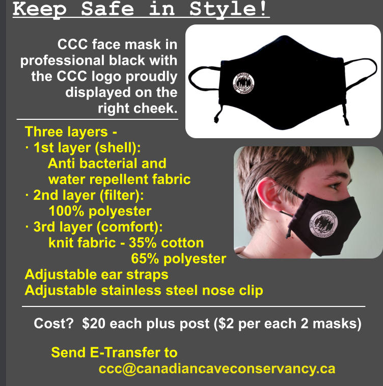 Keep Safe in Style! CCC face mask in  professional black with  the CCC logo proudly  displayed on the  right cheek.  Three layers -  · 1st layer (shell):       Anti bacterial and       water repellent fabric · 2nd layer (filter):       100% polyester · 3rd layer (comfort):       knit fabric - 35% cotton                            65% polyester Adjustable ear straps Adjustable stainless steel nose clip Cost?  $20 each plus post ($2 per each 2 masks) Send E-Transfer to             ccc@canadiancaveconservancy.ca