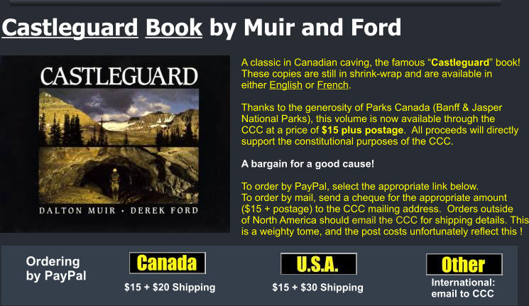 A classic in Canadian caving, the famous “Castleguard” book!  These copies are still in shrink-wrap and are available in  either English or French.    Thanks to the generosity of Parks Canada (Banff & Jasper  National Parks), this volume is now available through the  CCC at a price of $15 plus postage.  All proceeds will directly  support the constitutional purposes of the CCC.  A bargain for a good cause!  To order by PayPal, select the appropriate link below.  To order by mail, send a cheque for the appropriate amount  ($15 + postage) to the CCC mailing address.  Orders outside of North America should email the CCC for shipping details. This is a weighty tome, and the post costs unfortunately reflect this ! Castleguard Book by Muir and Ford $15 + $20 Shipping $15 + $30 Shipping International: email to CCC Ordering by PayPal
